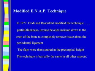 Modified E.N.A.P. Technique
In 1977, Fredi and Rosenfeld modified the technique……
partial-thickness, inverse beveled incision down to the
crest of the bone to completely remove tissue about the
periodontal ligament
The flaps were then sutured at the presurgical height
The technique is basically the same in all other aspects.
 