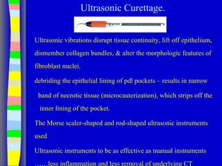 Ultrasonic Curettage.
Ultrasonic vibrations disrupt tissue continuity, lift off epithelium,
dismember collagen bundles, & alter the morphologic features of
fibroblast nuclei.
debriding the epithelial lining of pdl pockets – results in narrow
band of necrotic tissue (microcauterization), which strips off the
inner lining of the pocket.
The Morse scaler-shaped and rod-shaped ultrasonic instruments
used
Ultrasonic instruments to be as effective as manual instruments
……less inflammation and less removal of underlying CT
 