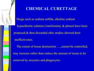 CHEMICAL CURETTAGE
Drugs such as sodium sulfide, alkaline sodium
hypochlorite solution (Antiformin), & phenol have been
proposed & then discarded after studies showed their
ineffectivenes.
The extent of tissue destruction …..cannot be controlled,
may increase rather than reduce the amount of tissue to be
removed by enzymes and phagocytes.
 