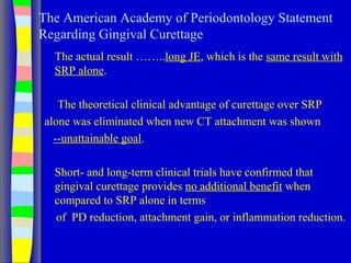 The American Academy of Periodontology Statement
Regarding Gingival Curettage
The actual result ……..long JE, which is the same result with
SRP alone.
The theoretical clinical advantage of curettage over SRP
alone was eliminated when new CT attachment was shown
--unattainable goal.
Short- and long-term clinical trials have confirmed that
gingival curettage provides no additional benefit when
compared to SRP alone in terms
of PD reduction, attachment gain, or inflammation reduction.
 