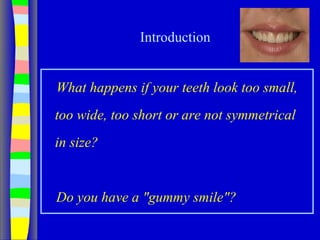 Introduction
What happens if your teeth look too small,
too wide, too short or are not symmetrical
in size?
Do you have a "gummy smile"?
 