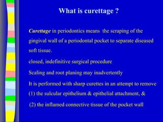 What is curettage ?
Curettage in periodontics means the scraping of the
gingival wall of a periodontal pocket to separate diseased
soft tissue.
closed, indefinitive surgical procedure
Scaling and root planing may inadvertently
It is performed with sharp curettes in an attempt to remove
(1) the sulcular epithelium & epithelial attachment, &
(2) the inflamed connective tissue of the pocket wall
 