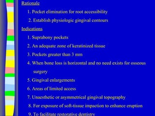 Rationale
1. Pocket elimination for root accessibility
2. Establish physiologic gingival contours
Indications
1. Suprabony pockets
2. An adequate zone of keratinized tissue
3. Pockets greater than 3 mm
4. When bone loss is horizontal and no need exists for osseous
surgery
5. Gingival enlargements
6. Areas of limited access
7. Unaesthetic or asymmetrical gingival topography
8. For exposure of soft-tissue impaction to enhance eruption
9. To facilitate restorative dentistry
 