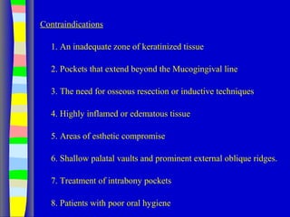 Contraindications
1. An inadequate zone of keratinized tissue
2. Pockets that extend beyond the Mucogingival line
3. The need for osseous resection or inductive techniques
4. Highly inflamed or edematous tissue
5. Areas of esthetic compromise
6. Shallow palatal vaults and prominent external oblique ridges.
7. Treatment of intrabony pockets
8. Patients with poor oral hygiene
 