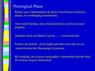 Presurgical Phase
Reduce gross inflammation & remove local factors (calculus,
plaque, or overhanging restorations).
After initial healing, zone of attached tissue can be assessed
properly.
Adequate local anesthesia is given. ….. vasoconstrictor.
Pockets are probed ..check depth and make sure they do not
extend beyond the Mucogingival junction
By sounding, the osseous topography is determined and the need
for osseous surgery determined
 