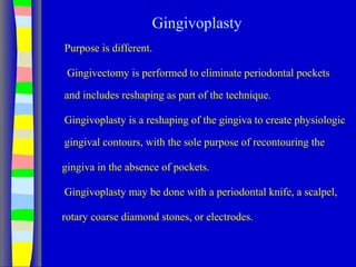 Gingivoplasty
Purpose is different.
Gingivectomy is performed to eliminate periodontal pockets
and includes reshaping as part of the technique.
Gingivoplasty is a reshaping of the gingiva to create physiologic
gingival contours, with the sole purpose of recontouring the
gingiva in the absence of pockets.
Gingivoplasty may be done with a periodontal knife, a scalpel,
rotary coarse diamond stones, or electrodes.
 