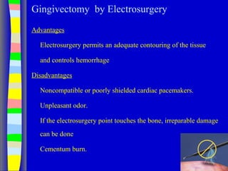 Gingivectomy by Electrosurgery
Advantages
Electrosurgery permits an adequate contouring of the tissue
and controls hemorrhage
Disadvantages
Noncompatible or poorly shielded cardiac pacemakers.
Unpleasant odor.
If the electrosurgery point touches the bone, irreparable damage
can be done
Cementum burn.
 