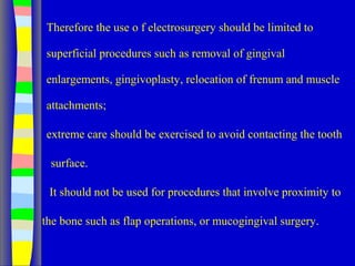 Therefore the use o f electrosurgery should be limited to
superficial procedures such as removal of gingival
enlargements, gingivoplasty, relocation of frenum and muscle
attachments;
extreme care should be exercised to avoid contacting the tooth
surface.
It should not be used for procedures that involve proximity to
the bone such as flap operations, or mucogingival surgery.
 