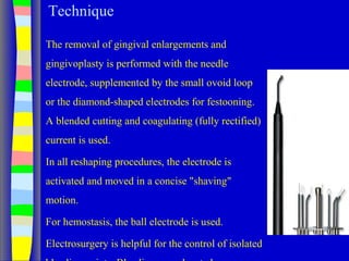Technique
The removal of gingival enlargements and
gingivoplasty is performed with the needle
electrode, supplemented by the small ovoid loop
or the diamond-shaped electrodes for festooning.
A blended cutting and coagulating (fully rectified)
current is used.
In all reshaping procedures, the electrode is
activated and moved in a concise "shaving"
motion.
For hemostasis, the ball electrode is used.
Electrosurgery is helpful for the control of isolated
 