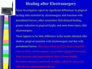 Healing after Electrosurgery
Some investigators report no significant differences in gingival
healing after resection by electrosurgery and resection with
periodontal knives; other researchers find delayed healing,
greater reduction in gingival height, and more bone injury after
electrosurgery.
There appears to be little difference in the results obtained after
shallow gingival resection with electrosurgery and that with
periodontal knives. However, when used for deep resections
close to bone, electrosurgery can produce gingival recession,
bone necrosis and sequestration, loss o f bone height,
furcation exposure, and tooth mobility, which do not occur
with the use of periodontal knives
 