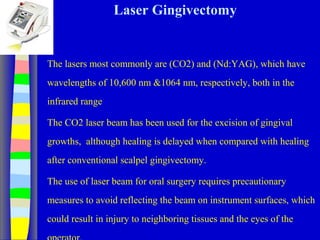 Laser Gingivectomy
The lasers most commonly are (CO2) and (Nd:YAG), which have
wavelengths of 10,600 nm &1064 nm, respectively, both in the
infrared range
The CO2 laser beam has been used for the excision of gingival
growths, although healing is delayed when compared with healing
after conventional scalpel gingivectomy.
The use of laser beam for oral surgery requires precautionary
measures to avoid reflecting the beam on instrument surfaces, which
could result in injury to neighboring tissues and the eyes of the
 