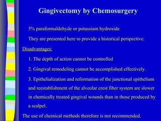 Gingivectomy by Chemosurgery
5% paraformaldehyde or potassium hydroxide
They are presented here to provide a historical perspective.
Disadvantages:
1. The depth of action cannot be controlled
2. Gingival remodeling cannot be accomplished effectively.
3. Epithelialization and reformation of the junctional epithelium
and reestablishment of the alveolar crest fiber system are slower
in chemically treated gingival wounds than in those produced by
a scalpel.
The use of chemical methods therefore is not recommended.
 