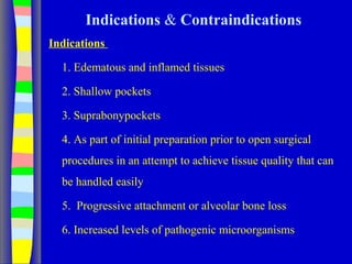Indications & Contraindications
Indications
1. Edematous and inflamed tissues
2. Shallow pockets
3. Suprabonypockets
4. As part of initial preparation prior to open surgical
procedures in an attempt to achieve tissue quality that can
be handled easily
5. Progressive attachment or alveolar bone loss
6. Increased levels of pathogenic microorganisms
 