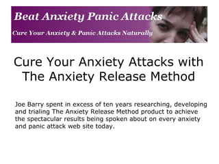 Cure Your Anxiety Attacks with The Anxiety Release Method Joe Barry spent in excess of ten years researching, developing and trialing The Anxiety Release Method product to achieve the spectacular results being spoken about on every anxiety and panic attack web site today. 