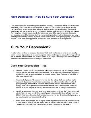 Fight Depression – How To Cure Your Depression


Cure your depression is something I want to discuss today. Depression affects 1/3 of the world
population. In a simple definition depression is a state of low mood and aversion to activity
that can affect a person’s thoughts, behavior, feelings and physical well-being. Depressed
people may feel sad, anxious, empty, hopeless, helpless, worthless, guilty, irritable, or restless.
They may lose interest in activities that once were pleasurable, experience loss of appetite
or overeating, or problems concentrating, remembering details or making decisions; and may
contemplate or attempt suicide. A person who is depressed is feeling always guilty for whatever
reason. To win over this big problem, you have to learn how to cure your depression.




Cure Your Depression?
In order to find out how to cure your depression first you have to realize what does it exactly
mean – cure a depression. In our previous posts (stress and migraine issues, thinking positive)
you could read how important is a “state of mind”. In this topic it means you have to strengthen
your mind in order to learn how to cure your depression.



Cure Your Depression – list:
   ●   Exercise. Take a 15- to 30-minute walk every day — or dance, jog, or bike if you prefer.
       People who are depressed may not feel much like being active. Swimming is also very
       good activity and a most desirable one. It would be very good if you are in condition to
       take long nature briefs.

   ●   You are what you eat. One person may not feel like eating at all, but another might
       overeat. If depression has affected your eating, you will need to be extra mindful of
       getting the right nourishment. Proper nutrition can influence a person’s mood and
       energy. Fruit and vegetables are most important nutrition as well as water. Water is a
       wonder elixir that enlightens our day. It will ease up for you to cure your depression.

   ●   Identify your problem. You can never cure a depression, until you don’t identify yourself
       with it. First you have to admit to yourself you are depressed and sometimes it is most
       difficult thing to do. By doing that not only you admit you are depressed, but you made a
       big step towards your depression healing.

   ●   Smile. As we mentioned in previous post about migraine and stress issues smile is very
       important factor. Even if you are not in mood of smiling make yourself to smile. It is the
       cheapest and very effective “medicine” on your way to cure your depression.
 