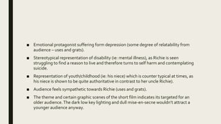 ■ Emotional protagonist suffering form depression (some degree of relatability from
audience – uses and grats).
■ Stereotypical representation of disability (ie: mental illness), as Richie is seen
struggling to find a reason to live and therefore turns to self harm and contemplating
suicide.
■ Representation of youth/childhood (ie: his niece) which is counter typical at times, as
his niece is shown to be quite authoritative in contrast to her uncle Richie).
■ Audience feels sympathetic towards Richie (uses and grats).
■ The theme and certain graphic scenes of the short film indicates its targeted for an
older audience.The dark low key lighting and dull mise-en-secne wouldn’t attract a
younger audience anyway.
 