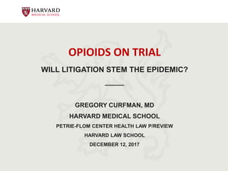 OPIOIDS ON TRIAL
WILL LITIGATION STEM THE EPIDEMIC?
_____
GREGORY CURFMAN, MD
HARVARD MEDICAL SCHOOL
PETRIE-FLOM CENTER HEALTH LAW P/REVIEW
HARVARD LAW SCHOOL
DECEMBER 12, 2017
 