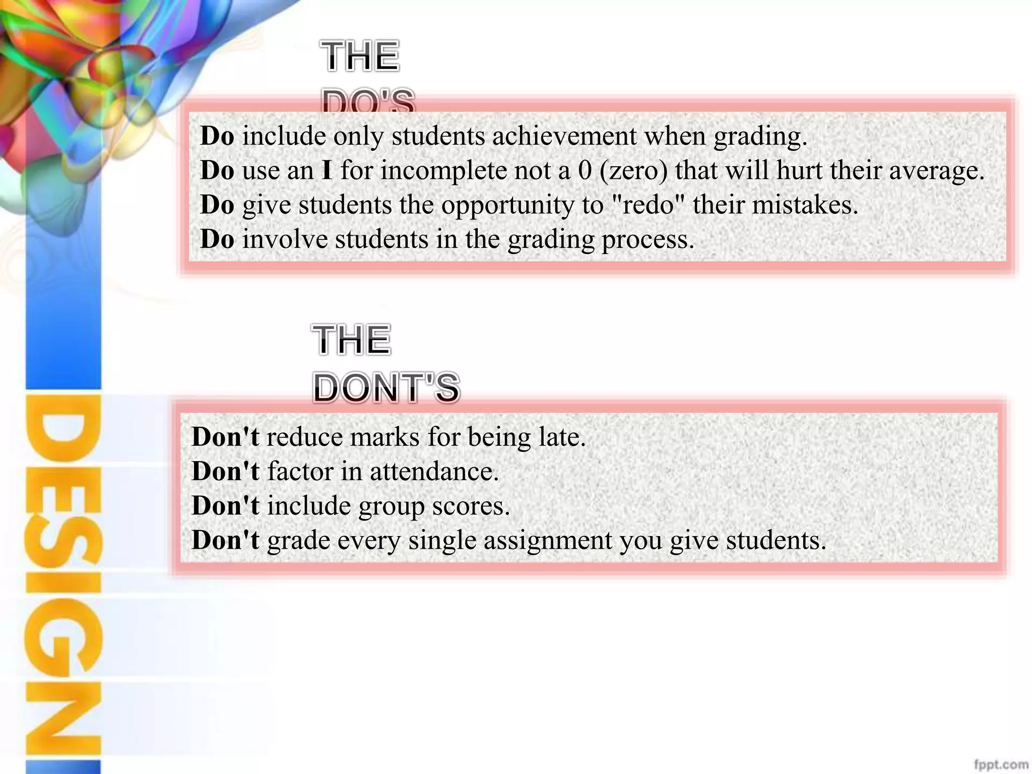 Do include only students achievement when grading.
Do use an I for incomplete not a 0 (zero) that will hurt their average.
Do give students the opportunity to "redo" their mistakes.
Do involve students in the grading process.
Don't reduce marks for being late.
Don't factor in attendance.
Don't include group scores.
Don't grade every single assignment you give students.
 