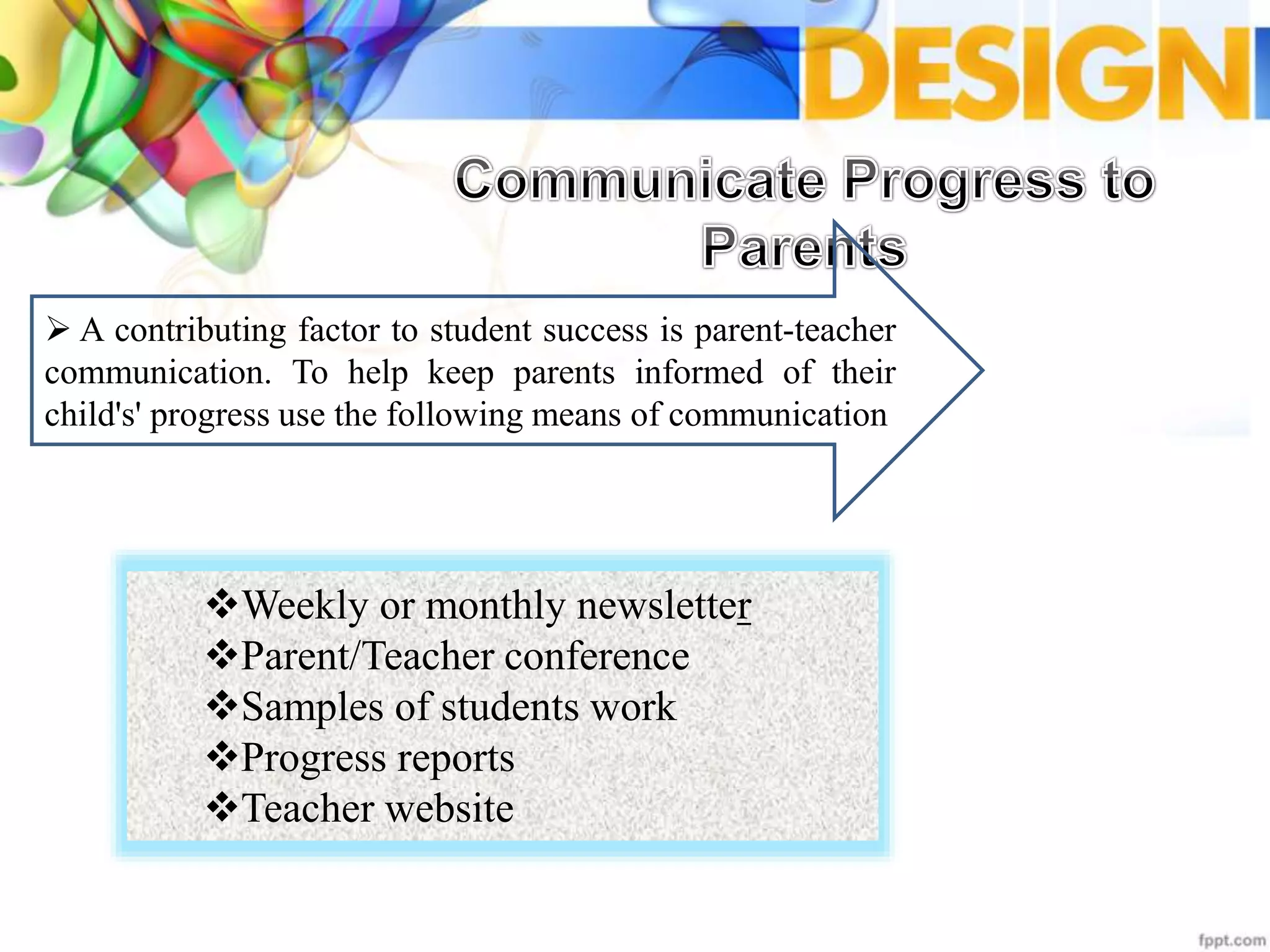  A contributing factor to student success is parent-teacher
communication. To help keep parents informed of their
child's' progress use the following means of communication
Weekly or monthly newsletter
Parent/Teacher conference
Samples of students work
Progress reports
Teacher website
 