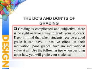  Grading is complicated and subjective, there
is no right or wrong way to grade your students.
Keep in mind that when students receive a good
grade it can have a positive effect on their
motivation, poor grades have no motivational
value at all. Use the following tips when deciding
upon how you will grade your students:
 