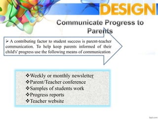  A contributing factor to student success is parent-teacher
communication. To help keep parents informed of their
child's' progress use the following means of communication
Weekly or monthly newsletter
Parent/Teacher conference
Samples of students work
Progress reports
Teacher website
 