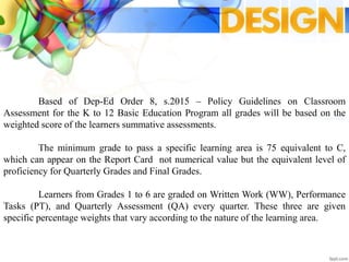 Based of Dep-Ed Order 8, s.2015 – Policy Guidelines on Classroom
Assessment for the K to 12 Basic Education Program all grades will be based on the
weighted score of the learners summative assessments.
The minimum grade to pass a specific learning area is 75 equivalent to C,
which can appear on the Report Card not numerical value but the equivalent level of
proficiency for Quarterly Grades and Final Grades.
Learners from Grades 1 to 6 are graded on Written Work (WW), Performance
Tasks (PT), and Quarterly Assessment (QA) every quarter. These three are given
specific percentage weights that vary according to the nature of the learning area.
 