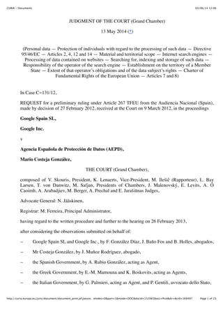03/06/14 12:06CURIA - Documents
Page 1 of 23http://curia.europa.eu/juris/document/document_print.jsf;jsessio…eIndex=0&part=1&mode=DOC&docid=152065&occ=ﬁrst&dir=&cid=168497
JUDGMENT OF THE COURT (Grand Chamber)
13 May 2014 (*)
(Personal data — Protection of individuals with regard to the processing of such data — Directive
95/46/EC — Articles 2, 4, 12 and 14 — Material and territorial scope — Internet search engines —
Processing of data contained on websites — Searching for, indexing and storage of such data —
Responsibility of the operator of the search engine — Establishment on the territory of a Member
State — Extent of that operator’s obligations and of the data subject’s rights — Charter of
Fundamental Rights of the European Union — Articles 7 and 8)
In Case C-131/12,
REQUEST for a preliminary ruling under Article 267 TFEU from the Audiencia Nacional (Spain),
made by decision of 27 February 2012, received at the Court on 9 March 2012, in the proceedings
Google Spain SL,
Google Inc.
v
Agencia Española de Protección de Datos (AEPD),
Mario Costeja González,
THE COURT (Grand Chamber),
composed of V. Skouris, President, K. Lenaerts, Vice-President, M. Ilešič (Rapporteur), L. Bay
Larsen, T. von Danwitz, M. Safjan, Presidents of Chambers, J. Malenovský, E. Levits, A. Ó
Caoimh, A. Arabadjiev, M. Berger, A. Prechal and E. Jarašiūnas Judges,
Advocate General: N. Jääskinen,
Registrar: M. Ferreira, Principal Administrator,
having regard to the written procedure and further to the hearing on 26 February 2013,
after considering the observations submitted on behalf of:
– Google Spain SL and Google Inc., by F. González Díaz, J. Baño Fos and B. Holles, abogados,
– Mr Costeja González, by J. Muñoz Rodríguez, abogado,
– the Spanish Government, by A. Rubio González, acting as Agent,
– the Greek Government, by E.-M. Mamouna and K. Boskovits, acting as Agents,
– the Italian Government, by G. Palmieri, acting as Agent, and P. Gentili, avvocato dello Stato,
 