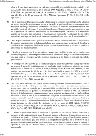 abusiva de este tipo de contratos y, por ende, no es compatible ni con el objetivo ni con el efecto útil
del Acuerdo marco (sentencias de 23 de abril de 2009, Angelidaki y otros, C‑378/07 a C‑380/07,
EU:C:2009:250, apartados 98 y 100; de 26 de enero de 2012, Kücük, C‑586/10, EU:C:2012:39,
apartado 29, y de 13 de marzo de 2014, Márquez Samohano, C‑190/13, EU:C:2014:146,
apartado 47).
41 En lo que atañe al litigio principal, debe señalarse que la normativa nacional pertinente determina
de manera precisa los requisitos con arreglo a los cuales se pueden celebrar sucesivos contratos o
relaciones de trabajo de duración determinada. En efecto, el recurso a tales nombramientos está
permitido, en virtud del artículo 9, apartado 3, del Estatuto Marco, según los casos, cuando se trate
de la prestación de servicios determinados de naturaleza temporal, coyuntural o extraordinaria,
cuando sea necesario para garantizar el funcionamiento permanente y continuado de los centros
sanitarios o para la prestación de servicios complementarios de una reducción de jornada ordinaria.
42 Esta disposición aclara además que, si se realizan más de dos nombramientos para la prestación de
los mismos servicios por un período acumulado de doce o más meses en un período de dos años, la
Administración competente estudiará las causas de estos nombramientos y valorará si procede la
creación de una plaza estructural.
43 De ello se desprende que la norma nacional controvertida en el litigio principal no establece una
autorización general y abstracta para utilizar sucesivos contratos de trabajo de duración determinada,
sino que limita la celebración de tales contratos, en esencia, a los efectos de satisfacer necesidades
provisionales.
44 A este respecto, cabe recordar que la sustitución temporal de un trabajador para atender necesidades
de personal de duración limitada por parte del empleador puede constituir, en principio, una «razón
objetiva» en el sentido de la cláusula 5, punto 1, letra a), de ese Acuerdo marco (véanse, en este
sentido, las sentencias de 23 de abril de 2009, Angelidaki y otros, C‑378/07 a C‑380/07,
EU:C:2009:250, apartados 101 y 102; de 26 de enero de 2012, Kücük, C‑586/10, EU:C:2012:39,
apartado 30, y de 26 de noviembre de 2014, Mascolo y otros, C‑22/13, C‑61/13, C‑63/13 y
C‑418/13, EU:C:2014:2401, apartado 91).
45 En efecto, debe declararse que, en una Administración que dispone de numeroso personal, como el
sector de la sanidad pública, es inevitable que con frecuencia sean necesarias sustituciones
temporales a causa, en particular, de la indisponibilidad de miembros del personal en situación de
baja por enfermedad, de permiso de maternidad o de permiso parental u otras. La sustitución
temporal de trabajadores en esas circunstancias puede constituir una razón objetiva en el sentido de
la cláusula 5, punto 1, letra a), del Acuerdo marco, que justifica tanto la duración determinada de los
contratos concluidos con el personal sustituto como la renovación de esos contratos en función de
nuevas necesidades, a reserva del cumplimiento de las exigencias fijadas para ello por el Acuerdo
marco (véanse, en este sentido, las sentencias de 26 de enero de 2012, Kücük, C‑586/10,
EU:C:2012:39, apartado 31, y de 26 de noviembre de 2014, Mascolo y otros, C‑22/13, C‑61/13,
C‑63/13 y C‑418/13, EU:C:2014:2401, apartado 92).
46 Además, es preciso señalar que la obligación de organizar los servicios de salud de forma que se
garantice la adecuación constante entre el personal sanitario y el número de pacientes incumbe a la
Administración pública, y depende de un gran número de factores que pueden reflejar una necesidad
particular de flexibilidad que, con arreglo a la jurisprudencia recordada en el apartado 40 de la
presente sentencia, puede justificar objetivamente en este sector específico, a la luz de la cláusula 5,
apartado 1, letra a), del Acuerdo marco, el recurso a sucesivos nombramientos de duración
determinada.
CURIA - Documentos http://curia.europa.eu/juris/document/document_print.jsf?doclang=ES...
10 de 15 17/11/2017 9:26
 