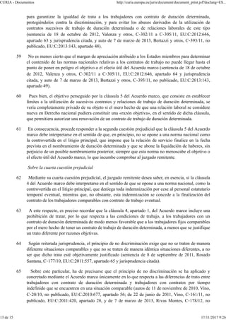 para garantizar la igualdad de trato a los trabajadores con contrato de duración determinada,
protegiéndolos contra la discriminación, y para evitar los abusos derivados de la utilización de
contratos sucesivos de trabajo de duración determinada o de relaciones laborales de este tipo
(sentencia de 18 de octubre de 2012, Valenza y otros, C‑302/11 a C‑305/11, EU:C:2012:646,
apartado 63 y jurisprudencia citada, y auto de 7 de marzo de 2013, Bertazzi y otros, C‑393/11, no
publicado, EU:C:2013:143, apartado 48).
59 No es menos cierto que el margen de apreciación atribuido a los Estados miembros para determinar
el contenido de las normas nacionales relativas a los contratos de trabajo no puede llegar hasta el
punto de poner en peligro el objetivo o el efecto útil del Acuerdo marco (sentencia de 18 de octubre
de 2012, Valenza y otros, C‑302/11 a C‑305/11, EU:C:2012:646, apartado 64 y jurisprudencia
citada, y auto de 7 de marzo de 2013, Bertazzi y otros, C‑393/11, no publicado, EU:C:2013:143,
apartado 49).
60 Pues bien, el objetivo perseguido por la cláusula 5 del Acuerdo marco, que consiste en establecer
límites a la utilización de sucesivos contratos y relaciones de trabajo de duración determinada, se
vería completamente privado de su objeto si el mero hecho de que una relación laboral se considere
nueva en Derecho nacional pudiera constituir una «razón objetiva», en el sentido de dicha cláusula,
que permitiera autorizar una renovación de un contrato de trabajo de duración determinada.
61 En consecuencia, procede responder a la segunda cuestión prejudicial que la cláusula 5 del Acuerdo
marco debe interpretarse en el sentido de que, en principio, no se opone a una norma nacional como
la controvertida en el litigio principal, que impone que la relación de servicio finalice en la fecha
prevista en el nombramiento de duración determinada y que se abone la liquidación de haberes, sin
perjuicio de un posible nombramiento posterior, siempre que esta norma no menoscabe el objetivo o
el efecto útil del Acuerdo marco, lo que incumbe comprobar al juzgado remitente.
Sobre la cuarta cuestión prejudicial
62 Mediante su cuarta cuestión prejudicial, el juzgado remitente desea saber, en esencia, si la cláusula
4 del Acuerdo marco debe interpretarse en el sentido de que se opone a una norma nacional, como la
controvertida en el litigio principal, que deniega toda indemnización por cese al personal estatutario
temporal eventual, mientras que, no obstante, esta indemnización se concede a la finalización del
contrato de los trabajadores comparables con contrato de trabajo eventual.
63 A este respecto, es preciso recordar que la cláusula 4, apartado 1, del Acuerdo marco incluye una
prohibición de tratar, por lo que respecta a las condiciones de trabajo, a los trabajadores con un
contrato de duración determinada de modo menos favorable que a los trabajadores fijos comparables
por el mero hecho de tener un contrato de trabajo de duración determinada, a menos que se justifique
un trato diferente por razones objetivas.
64 Según reiterada jurisprudencia, el principio de no discriminación exige que no se traten de manera
diferente situaciones comparables y que no se traten de manera idéntica situaciones diferentes, a no
ser que dicho trato esté objetivamente justificado (sentencia de 8 de septiembre de 2011, Rosado
Santana, C‑177/10, EU:C:2011:557, apartado 65 y jurisprudencia citada).
65 Sobre este particular, ha de precisarse que el principio de no discriminación se ha aplicado y
concretado mediante el Acuerdo marco únicamente en lo que respecta a las diferencias de trato entre
trabajadores con contrato de duración determinada y trabajadores con contratos por tiempo
indefinido que se encuentren en una situación comparable (autos de 11 de noviembre de 2010, Vino,
C‑20/10, no publicado, EU:C:2010:677, apartado 56; de 22 de junio de 2011, Vino, C‑161/11, no
publicado, EU:C:2011:420, apartado 28, y de 7 de marzo de 2013, Rivas Montes, C‑178/12, no
CURIA - Documentos http://curia.europa.eu/juris/document/document_print.jsf?doclang=ES...
13 de 15 17/11/2017 9:26
 