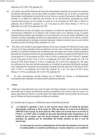 publicado, EU:C:2013:150, apartado 43).
66 En cambio, una posible diferencia de trato entre determinadas categorías de personal con contratos
de duración determinada, como la que señala el juzgado remitente, que no se basa en la duración
determinada o indefinida de la relación de servicio, sino en su carácter funcionarial o laboral, no está
incluida en el ámbito de aplicación del principio de no discriminación consagrado por dicho
Acuerdo marco (véanse, en este sentido, los autos de 11 de noviembre de 2010, Vino, C‑20/10, no
publicado, EU:C:2010:677, apartado 57, y de 7 de marzo de 2013, Rivas Montes, C‑178/12, no
publicado, EU:C:2013:150, apartados 44 y 45).
67 Esta diferencia de trato sólo podría estar incluida en el ámbito de aplicación del principio de no
discriminación establecido en la cláusula 4 del Acuerdo marco en el supuesto en que el juzgado
remitente debiera declarar que trabajadores con una relación de servicio por tiempo indefinido y que
realizan un trabajo comparable perciben una indemnización por extinción de la relación, mientras
que esta indemnización se deniega al personal estatutario temporal eventual (véase, en este sentido,
la sentencia de hoy, De Diego Porras, apartados 37 y 38).
68 Pues bien, en la medida en que ningún elemento de los autos en poder del Tribunal de Justicia deja
ver que en el litigio principal exista una diferencia de trato entre el personal estatutario temporal
eventual y el personal estatutario fijo, la diferencia de trato objeto de la cuarta cuestión prejudicial
planteada por el juzgado remitente no está comprendida en el ámbito de aplicación del Derecho de la
Unión (autos de 11 de noviembre de 2010, Vino, C‑20/10, no publicado, EU:C:2010:677, apartado
64; de 22 de junio de 2011, Vino, C‑161/11, no publicado, EU:C:2011:420, apartado 30, y de 7 de
marzo de 2013, Rivas Montes, C‑178/12, no publicado, EU:C:2013:150, apartado 52). Por tanto,
esta diferencia de trato está incluida únicamente en el ámbito de aplicación del Derecho nacional,
cuya interpretación corresponde exclusivamente al juzgado remitente (autos de 22 de junio de 2011,
Vino, C‑161/11, no publicado, EU:C:2011:420, apartado 35, y de 7 de marzo de 2013, Rivas
Montes, C‑178/12, no publicado, EU:C:2013:150, apartado 53).
69 En estas circunstancias, procede declarar que el Tribunal de Justicia es manifiestamente
incompetente para responder a la cuarta cuestión prejudicial planteada.
Costas
70 Dado que el procedimiento tiene, para las partes del litigio principal, el carácter de un incidente
promovido ante el órgano jurisdiccional nacional, corresponde a éste resolver sobre las costas. Los
gastos efectuados por quienes, no siendo partes del litigio principal, han presentado observaciones
ante el Tribunal de Justicia no pueden ser objeto de reembolso.
En virtud de todo lo expuesto, el Tribunal de Justicia (Sala Décima) declara:
1) La cláusula 5, apartado 1, letra a), del Acuerdo marco sobre el trabajo de duración
determinada, celebrado el 18 de marzo de 1999, que figura en el anexo de la Directiva
1999/70/CE del Consejo, de 28 de junio de 1999, relativa al Acuerdo marco de la CES, la
UNICE y el CEEP sobre el trabajo de duración determinada, debe interpretarse en el
sentido de que se opone a que una norma nacional, como la controvertida en el litigio
principal, sea aplicada por las autoridades del Estado miembro de que se trate de
manera que:
– la renovación de sucesivos nombramientos de duración determinada en el sector de
la sanidad pública se considera justificada por «razones objetivas», en el sentido de
CURIA - Documentos http://curia.europa.eu/juris/document/document_print.jsf?doclang=ES...
14 de 15 17/11/2017 9:26
 