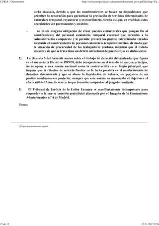 dicha cláusula, debido a que los nombramientos se basan en disposiciones que
permiten la renovación para garantizar la prestación de servicios determinados de
naturaleza temporal, coyuntural o extraordinaria, siendo así que, en realidad, estas
necesidades son permanentes y estables;
– no existe ninguna obligación de crear puestos estructurales que pongan fin al
nombramiento del personal estatutario temporal eventual que incumba a la
Administración competente y le permite proveer los puestos estructurales creados
mediante el nombramiento de personal estatutario temporal interino, de modo que
la situación de precariedad de los trabajadores perdura, mientras que el Estado
miembro de que se trata tiene un déficit estructural de puestos fijos en dicho sector.
2) La cláusula 5 del Acuerdo marco sobre el trabajo de duración determinada, que figura
en el anexo de la Directiva 1999/70, debe interpretarse en el sentido de que, en principio,
no se opone a una norma nacional como la controvertida en el litigio principal, que
impone que la relación de servicio finalice en la fecha prevista en el nombramiento de
duración determinada y que se abone la liquidación de haberes, sin perjuicio de un
posible nombramiento posterior, siempre que esta norma no menoscabe el objetivo o el
efecto útil del Acuerdo marco, lo que incumbe comprobar al juzgado remitente.
3) El Tribunal de Justicia de la Unión Europea es manifiestamente incompetente para
responder a la cuarta cuestión prejudicial planteada por el Juzgado de lo Contencioso-
Administrativo n.º 4 de Madrid.
Firmas
* Lengua de procedimiento: español.
CURIA - Documentos http://curia.europa.eu/juris/document/document_print.jsf?doclang=ES...
15 de 15 17/11/2017 9:26
 