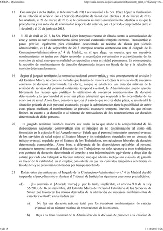 17 Con arreglo a dicha Orden, el 8 de marzo de 2013 se comunicó a la Sra. Pérez López la finalización
de su relación de servicio con el Servicio Madrileño de Salud, con efectos a 31 de marzo de 2013.
No obstante, el 21 de marzo de 2013 se le comunicó su nuevo nombramiento, idéntico a los que le
precedieron y sin solución de continuidad respecto del anterior, por el período comprendido entre el
1 de abril y el 30 de junio de 2013.
18 El 30 de abril de 2013, la Sra. Pérez López interpuso recurso de alzada contra la comunicación de
cese y contra su nuevo nombramiento como personal estatutario temporal eventual. Transcurrido el
plazo previsto legalmente para considerar desestimado su recurso de alzada por silencio
administrativo, el 13 de septiembre de 2013 interpuso recurso contencioso ante el Juzgado de lo
Contencioso-Administrativo n.º 4 de Madrid, en el que alega, en esencia, que sus sucesivos
nombramientos no tenían por objeto responder a necesidades coyunturales o extraordinarias de los
servicios de salud, sino que en realidad correspondían a una actividad permanente. En consecuencia,
la sucesión de nombramientos de duración determinada incurre en fraude de ley y la relación de
servicio debe transformarse.
19 Según el juzgado remitente, la normativa nacional controvertida, y más concretamente el artículo 9
del Estatuto Marco, no contiene medidas que limiten de manera efectiva la utilización de sucesivos
contratos de duración determinada. En efecto, aunque se establezca una duración máxima de la
relación de servicio del personal estatutario temporal eventual, la Administración puede apreciar
libremente las razones que justifican la utilización de sucesivos nombramientos de duración
determinada y la oportunidad de crear una plaza estructural que responda a las necesidades de los
servicios de salud. Ahora bien, considera que, en el caso de que se cree dicha plaza, se mantendrá la
situación precaria de este personal estatutario, ya que la Administración tiene la posibilidad de cubrir
estas plazas mediante el nombramiento de personal estatutario temporal interino, sin que existan
límites en cuanto a la duración o al número de renovaciones de los nombramientos de duración
determinada de dicho personal.
20 El juzgado remitente también muestra sus dudas en lo que atañe a la compatibilidad de las
disposiciones nacionales controvertidas con el principio de no discriminación tal como está
formulado en la cláusula 4 del Acuerdo marco. Señala que el personal estatutario temporal eventual
de los servicios de salud sujeto al Estatuto Marco y los trabajadores vinculados por un contrato de
trabajo eventual, regulado por el Estatuto de los Trabajadores, son relaciones laborales de duración
determinada comparables. Ahora bien, a diferencia de las disposiciones aplicables al personal
estatutario temporal eventual, el Estatuto de los Trabajadores no sólo reconoce a estos trabajadores
con contrato de duración determinada el derecho a una indemnización equivalente a doce días de
salario por cada año trabajado o fracción inferior, sino que además incluye una cláusula de garantía
en favor de la estabilidad en el empleo, consistente en que los contratos temporales celebrados en
fraude de ley se presumirán celebrados por tiempo indefinido.
21 Dadas estas circunstancias, el Juzgado de la Contencioso-Administrativo n.º 4 de Madrid decidió
suspender el procedimiento y plantear al Tribunal de Justicia las siguientes cuestiones prejudiciales:
«1) ¿Es contrario al [Acuerdo marco] y, por lo tanto, inaplicable, el artículo 9.3 de la Ley
55/2003, de 16 de diciembre, del Estatuto Marco del Personal Estatutario de los Servicios de
Salud, por favorecer los abusos derivados de la utilización de sucesivos nombramientos de
carácter eventual?, en la medida que:
a) No fija una duración máxima total para los sucesivos nombramientos de carácter
eventual, ni un número máximo de renovaciones de los mismos.
b) Deja a la libre voluntad de la Administración la decisión de proceder a la creación de
CURIA - Documentos http://curia.europa.eu/juris/document/document_print.jsf?doclang=ES...
5 de 15 17/11/2017 9:26
 