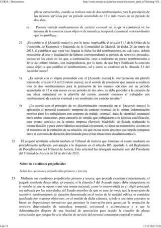 plazas estructurales, cuando se realicen más de dos nombramientos para la prestación de
los mismos servicios por un período acumulado de 12 o más meses en un período de
dos años.
c) Permite realizar nombramientos de carácter eventual sin exigir la constancia en los
mismos de la concreta causa objetiva de naturaleza temporal, coyuntural o extraordinaria
que los justifique.
2) ¿Es contrario al [Acuerdo marco] y, por lo tanto, inaplicable, el artículo 11.7 de la Orden de la
Consejería de Economía y Hacienda de la Comunidad de Madrid, de fecha 28 de enero de
2013, al establecer que «una vez llegada la fecha fin del nombramiento, en todo caso, deberá
procederse al cese y liquidación de haberes correspondiente al período de servicios prestados,
incluso en los casos en los que, a continuación, vaya a realizarse un nuevo nombramiento a
favor del mismo titular», con independencia, por lo tanto, de que haya finalizado la concreta
causa objetiva que justificó el nombramiento, tal y como se establece en la cláusula 3.1 del
Acuerdo marco?
3) ¿Es acorde con el objeto pretendido con el [Acuerdo marco] la interpretación del párrafo
tercero del artículo 9.3 del [Estatuto marco], en el sentido de considerar que cuando se realicen
más de dos nombramientos para la prestación de los mismos servicios por un período
acumulado de 12 o más meses en un período de dos años, se deba proceder a la creación de
una plaza estructural en la plantilla del centro, pasando entonces el trabajador con
nombramiento de carácter eventual a ser nombrado con carácter interino?
4) ¿Es acorde con el principio de no discriminación reconocido en el [Acuerdo marco] la
aplicación al personal estatutario temporal de carácter eventual de la misma indemnización
prevista para los trabajadores con contrato de trabajo eventual, dada la identidad sustancial
entre ambas situaciones, pues carecería de sentido que trabajadores con idéntica cualificación,
para prestar servicios en la misma empresa (Servicio Madrileño de Salud), realizando la
misma función y para cubrir idéntica necesidad coyuntural, tuvieran un tratamiento distinto en
el momento de la extinción de su relación, sin que exista razón aparente que impida comparar
entre sí contratos de duración determinada para evitar situaciones discriminatorias?»
22 El juzgado remitente solicitó también al Tribunal de Justicia que tramitara el asunto mediante un
procedimiento acelerado, con arreglo a lo dispuesto en el artículo 105, apartado 1, del Reglamento
de Procedimiento del Tribunal de Justicia. Esta solicitud fue denegada mediante auto del Presidente
del Tribunal de Justicia de 24 de abril de 2015.
Sobre las cuestiones prejudiciales
Sobre las cuestiones prejudiciales primera y tercera
23 Mediante sus cuestiones prejudiciales primera y tercera, que procede examinar conjuntamente, el
juzgado remitente desea saber, en esencia, si la cláusula 5 del Acuerdo marco debe interpretarse en
el sentido de que se opone a que una norma nacional, como la controvertida en el litigio principal,
sea aplicada por las autoridades del Estado miembro de que se trate de modo que la renovación de
sucesivos nombramientos de duración determinada en el sector de la sanidad pública se considere
justificada por «razones objetivas», en el sentido de dicha cláusula, debido a que estos contratos se
basan en disposiciones normativas que permiten la renovación para garantizar la prestación de
servicios determinados de naturaleza temporal, coyuntural o extraordinaria y a que la
Administración dispone de una facultad de apreciación para decidir la creación de plazas
estructurales que pongan fin a la relación de servicio del personal estatutario temporal eventual.
CURIA - Documentos http://curia.europa.eu/juris/document/document_print.jsf?doclang=ES...
6 de 15 17/11/2017 9:26
 