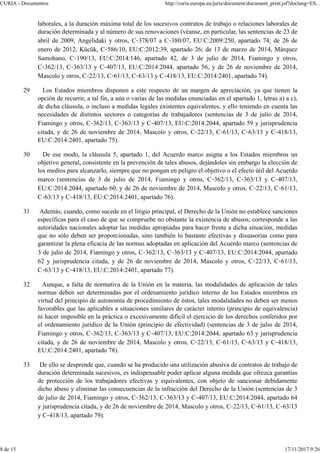 laborales, a la duración máxima total de los sucesivos contratos de trabajo o relaciones laborales de
duración determinada y al número de sus renovaciones (véanse, en particular, las sentencias de 23 de
abril de 2009, Angelidaki y otros, C‑378/07 a C‑380/07, EU:C:2009:250, apartado 74; de 26 de
enero de 2012, Kücük, C‑586/10, EU:C:2012:39, apartado 26; de 13 de marzo de 2014, Márquez
Samohano, C‑190/13, EU:C:2014:146, apartado 42, de 3 de julio de 2014, Fiamingo y otros,
C‑362/13, C‑363/13 y C‑407/13, EU:C:2014:2044, apartado 56, y de 26 de noviembre de 2014,
Mascolo y otros, C‑22/13, C‑61/13, C‑63/13 y C‑418/13, EU:C:2014:2401, apartado 74).
29 Los Estados miembros disponen a este respecto de un margen de apreciación, ya que tienen la
opción de recurrir, a tal fin, a una o varias de las medidas enunciadas en el apartado 1, letras a) a c),
de dicha cláusula, o incluso a medidas legales existentes equivalentes, y ello teniendo en cuenta las
necesidades de distintos sectores o categorías de trabajadores (sentencias de 3 de julio de 2014,
Fiamingo y otros, C‑362/13, C‑363/13 y C‑407/13, EU:C:2014:2044, apartado 59 y jurisprudencia
citada, y de 26 de noviembre de 2014, Mascolo y otros, C‑22/13, C‑61/13, C‑63/13 y C‑418/13,
EU:C:2014:2401, apartado 75).
30 De ese modo, la cláusula 5, apartado 1, del Acuerdo marco asigna a los Estados miembros un
objetivo general, consistente en la prevención de tales abusos, dejándoles sin embargo la elección de
los medios para alcanzarlo, siempre que no pongan en peligro el objetivo o el efecto útil del Acuerdo
marco (sentencias de 3 de julio de 2014, Fiamingo y otros, C‑362/13, C‑363/13 y C‑407/13,
EU:C:2014:2044, apartado 60, y de 26 de noviembre de 2014, Mascolo y otros, C‑22/13, C‑61/13,
C‑63/13 y C‑418/13, EU:C:2014:2401, apartado 76).
31 Además, cuando, como sucede en el litigio principal, el Derecho de la Unión no establece sanciones
específicas para el caso de que se compruebe no obstante la existencia de abusos, corresponde a las
autoridades nacionales adoptar las medidas apropiadas para hacer frente a dicha situación, medidas
que no sólo deben ser proporcionadas, sino también lo bastante efectivas y disuasorias como para
garantizar la plena eficacia de las normas adoptadas en aplicación del Acuerdo marco (sentencias de
3 de julio de 2014, Fiamingo y otros, C‑362/13, C‑363/13 y C‑407/13, EU:C:2014:2044, apartado
62 y jurisprudencia citada, y de 26 de noviembre de 2014, Mascolo y otros, C‑22/13, C‑61/13,
C‑63/13 y C‑418/13, EU:C:2014:2401, apartado 77).
32 Aunque, a falta de normativa de la Unión en la materia, las modalidades de aplicación de tales
normas deben ser determinadas por el ordenamiento jurídico interno de los Estados miembros en
virtud del principio de autonomía de procedimiento de éstos, tales modalidades no deben ser menos
favorables que las aplicables a situaciones similares de carácter interno (principio de equivalencia)
ni hacer imposible en la práctica o excesivamente difícil el ejercicio de los derechos conferidos por
el ordenamiento jurídico de la Unión (principio de efectividad) (sentencias de 3 de julio de 2014,
Fiamingo y otros, C‑362/13, C‑363/13 y C‑407/13, EU:C:2014:2044, apartado 63 y jurisprudencia
citada, y de 26 de noviembre de 2014, Mascolo y otros, C‑22/13, C‑61/13, C‑63/13 y C‑418/13,
EU:C:2014:2401, apartado 78).
33 De ello se desprende que, cuando se ha producido una utilización abusiva de contratos de trabajo de
duración determinada sucesivos, es indispensable poder aplicar alguna medida que ofrezca garantías
de protección de los trabajadores efectivas y equivalentes, con objeto de sancionar debidamente
dicho abuso y eliminar las consecuencias de la infracción del Derecho de la Unión (sentencias de 3
de julio de 2014, Fiamingo y otros, C‑362/13, C‑363/13 y C‑407/13, EU:C:2014:2044, apartado 64
y jurisprudencia citada, y de 26 de noviembre de 2014, Mascolo y otros, C‑22/13, C‑61/13, C‑63/13
y C‑418/13, apartado 79).
CURIA - Documentos http://curia.europa.eu/juris/document/document_print.jsf?doclang=ES...
8 de 15 17/11/2017 9:26
 