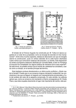 ÁNGEL A. JORDÁN




          Fig. 1: Templo de Labitolosa                        Fig. 2: Templo de Fortuna, Pompeii
         Fuente: www.diplomatie.gouv. fr                     Fuente: ZANKER, P.: Pompeii…, fig. 35.


    El templo de la Fortuna Augusta fue construido por M. Tullius en época au-
gústea en un solar de su propiedad, como se encargó de recordar en tres inscrip-
ciones61. Entre otros muchos aspectos, destaca la decoración con que el evergeta
adornó la construcción, pues en ambos laterales de la cella fueron diseñados
cuatro nichos que contuvieron estatuas del promotor y su familia. Esta disposición
es similar al programa estatuario diseñado por Cornelia Neilla, si bien en Pompeya
el conjunto fue completado con alguna estatua de miembros de la casa imperial62.
De esta forma, es posible concluir que el recinto de Labitolosa fue concebido y usa-
do como un templo, en el sentido principal del término.
     Esta hipótesis conduce directamente a un último punto conflictivo: ¿Quién rea-
lizó el templo? Puesto que no se conserva ninguna inscripción fundacional, las con-
clusiones a las que se lleguen al respecto son necesariamente provisionales y fru-
to del análisis del resto de la epigrafía conservada. En este sentido, los editores
opinan que, como se conserva una inscripción al Genio consagrada por M. Clodio
Flaco y que ésta ocupaba claramente el lugar más importante del recinto, éste per-


    61
       CIL X, 820: M(arcus) Tullius M(arci) f(ilius) d(uum)v(ir) i(ure) d(icundo) ter(tium) quinq(uennalis) au-
gur tr(ibunus) mil(itum) / a pop(ulo) aedem Fortunae August(ae) solo et peq(unia) sua, CIL X, 821:
M(arci) Tulli M(arci) f(ilii) / area privata y CIL X, 822: [M(arcus) Tulli]us M(arci) f(ilius) d(uum)v(ir) i(ure)
d(icundo) III / [qui]nq(uennalis) aug(ur) trib(unus) mil(itum) / a populo [aedem Fortunae August(ae) solo et
peq(unia) sua]. Vid. ZANKER, P.: Pompeii. Public and private life, Cambridge, 2000, p. 84ss para una
completa descripción del edificio.
    62
       Posiblemente Julia (ZANKER, P.: Pompeii..., pp. 84-85).



372                                                                     © UNED. Espacio, Tiempo y Forma
                                                              Serie II, Historia Antigua, t. 17-18, 2004-2005
 