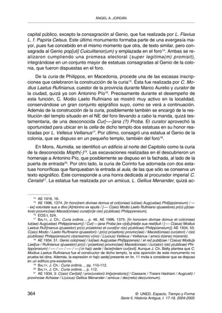 ÁNGEL A. JORDÁN



capital público, excepto la consagración al Genio, que fue realizada por L. Flavius
L. f. Papiria Celsus. Este último monumento formaba parte de una evergesía ma-
yor, pues fue concebido en el mismo momento que otra, de texto similar, pero con-
sagrada al Genio pop[uli] Cuiculitanor(um) y emplazada en el foro14. Ambas se re-
alizaron cumpliendo una promesa electoral (super legitima(m) promisit),
integrándose en un conjunto mayor de estatuas consagradas al Genio de la colo-
nia, que fueron dispuestas en el foro.
     De la curia de Philippos, en Macedonia, procede una de las escasas inscrip-
ciones que celebraron la construcción de la curia15. Ésta fue realizada por C. Mo-
dius Laetus Rufinianus, cuestor de la provincia durante Marco Aurelio y curator de
la ciudad, quizá ya con Antonino Pío16. Precisamente durante el desempeño de
esta función, C. Modio Laeto Rufiniano se mostró muy activo en la localidad,
conservándose un gran conjunto epigráfico suyo, como se verá a continuación.
Además de la construcción de la curia, posiblemente también se encargó de la res-
titución del templo situado en el NE del foro llevando a cabo la manda, quizá tes-
tamentaria, de una desconocida Cur[—-]ana (?) Proba. El curator aprovechó la
oportunidad para ubicar en la cella de dicho templo dos estatuas en su honor rea-
lizadas por L. Velleius Vellianus17. Por último, consagró una estatua al Genio de la
colonia, que se dispuso en un pequeño templo, también del foro18.
    En Mons, Numidia, se identificó un edificio al norte del Capitolio como la curia
de la desconocida Mopth(-)19. Las excavaciones realizadas en él descubrieron un
homenaje a Antonino Pío, que posiblemente se dispuso en la fachada, al lado de la
puerta de entrada20. Por otro lado, la curia de Corinto fue adornada con dos esta-
tuas honoríficas que flanqueaban la entrada al aula, de las que sólo se conserva un
texto epigráfico. Éste corresponde a una honra dedicada al procurador imperial C.
Cerialis21. La estatua fue realizada por un amicus, L. Gellius Menander, quizá ac-


   14
        AE 1916, 16.
   15
        AE 1996, 1374: [In hono]rem divinae domus et col(oniae) Iul(iae) Aug(ustae) Phil[ipp(ensium) / —
- ex] voluntate sua a divo [A]ntonino ex epulis / [—- C(aio) Modio Laeto Rufiniano q(uaestore) pr(o) p]r(ae-
tore) provinc(iae) Maced(oniae) curat[or]e r(ei) p(ublicae) Philipp(ensium).
     16
        EOS I, 524.
     17
        BALTY, J. Ch.: Curia ordinis..., p. 46. AE 1996, 1375: [In honorem divinae domus et col(oniae)
Iul(iae) Aug(ustae) Philipp(ensium)] / Cur[—-]ana Proba [ex v]ol[u]ntat[e sua resti]tuit / [—- C(aius) Modius
Laetus Rufi]nianus q(uaestor) pr(o) pr(aetore) et curat[or r(ei) p(ublicae) Philipp(ensium)]; AE 1934, 55:
C(aio) Modio / Laeto Ru/finiano q(uaestori) / pr(o) pr(aetore) provinc(iae) / Maced(oniae) cur(atori) / r(ei)
p(ublicae) Philipp(ensium) cl(arissimo) v(iro) / L(ucius) Velleius / Vellianus / amico b(ene) m(erenti).
     18
        AE 1934, 51: Genio colo[niae] / Iul(iae) Aug(ustae Phi[lipp(ensis) / et rei] publi[cae / C(aius) Modiu]s
Laet[us / Rufinianus q(uaestor) pr(o) / pr(aetore) provinc(iae) Maced(oniae) / cur(ator) r(ei) p(ublicae) Phi-
lipp(ensium) / —- / —- / —- / —-] in ha[c aede / facie]ndam cur[avit]. Aunque J. Ch. Balty plantea que C.
Modius Laetus Rufinianus fue el constructor de dicho templo, la sola aparición de este monumento no
prueba tal obra. Además, la expresión in ha[c aede] presente en lin. 11 invita a considerar que se dispuso
en un edificio pre-existente.
     19
        BALTY, J. Ch.: Curia ordinis..., pp. 110-112.
     20
        BALTY, J. Ch.: Curia ordinis..., p. 112.
     21
        AE 1934, 3: C(aio) Ceri[ali] / proc(uratori) Im[p(eratoris)] / Caesaris / Traiani Hadriani / Aug(usti) /
provinciae Achaiae / L(ucius) Gellius Menander / amicus / dec(reto) dec(urionum).



364                                                                     © UNED. Espacio, Tiempo y Forma
                                                              Serie II, Historia Antigua, t. 17-18, 2004-2005
 