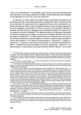 ÁNGEL A. JORDÁN



curia y su ornamentación26. Sin embargo, pese a que el lugar más adecuado para
esta inscripción era el propio edificio que arregló, conviene destacar que el epígrafe
no fue dispuesto ni en la curia, ni en sus cercanías27.
    En general, La mayor parte de los testimonios conservados proceden de las
provincias africanas o de la península itálica, posiblemente como consecuencia de
las condiciones de conservación de la epigrafía africana y de la cantidad de ciu-
dades existentes en Italia, lo cual ha podido favorecer el peso de estas regiones en
el corpus epigráfico conservado. En África se conoce una inscripción hallada en
Gousset, Numidia, donde se atestigua que el sacerdote perpetuo Q. Cassius Tau-
rus reparó la curia de la localidad28. De Agbia procede una interesante inscripción
en donde se explica que se dispuso en la curia una estatua del Genio de la curia
de cuatro mil sestercios29. Un último testimonio de la construcción de una curia en
el continente africano procede de Gigthis, en donde un desconocido sacerdote fi-
nanció dicho edificio30. Ya en Italia, los quinquenales C. Quinctius C. f. Valgus y L.
Sepunius L. f. realizaron, entre otras muchas obras, la curia de la localidad de Fri-
gento31. También en la península itálica, el duunviro quinquenal L. Ateius M. f. Ca-
pito construyó, in loco privato, la curia de la colonia Castrum Novum32. La curia de


     26
        AE 1985, 876b: [Imperatore Caesar]e d[ivi Hadriani fi]lio divi / [Tr]aiani Parthici nepote [divi Nervae]
pronepote / T(ito) Aelio Hadriano Antonino Aug(usto) [Pio pont]ifice / maximo trib(unicia) pot(estate) XV
imperatore [II consule II]II p(atre) p(atriae) / M(arcus) Valerius Etruscus leg(atus) Aug(usti) pro [pr(aeto-
re) patron]us coloni/ae curiam renovatam et exornatam de[dicavit] dec(reto) dec(urionum) p(ecunia)
p(ublica).
     27
        Vid. ZIMMER, G.: Locus datus..., p. 41, para la localización de otras inscripciones de este gober-
nador en el foro y la basílica de la ciudad.
     28
        AE 1982, 961: Pro felicitate temporum beatorum / Quintus Cassius Taurus fl(amen) p(er)p(etuus)
legalis / ob honorem flamoni(i) paterni con/sensu splendidissimi ordinis sibi con/locati cenitatem curiam
sum(p)tu proprio / repparavit.
     29
        CIL VIII, 1548 = 15550: Pro salute Imp(eratoris) Antonini Aug(usti) Pii / liberorumq(ue) eius / [—-]
Cincius C(ai) f(ilius) Arn(ensi) Victor cum ad tuendam / rem public(am) suam ex consensu decurio/num
omnium iampridem patronus / factus esset porticum templi Cererum ve/tustate consumptam a solo res-
tituit et / statuam Genii curiae ex HS IIII m(ilia) n(ummum) in curia po/suit et die dedicationis decurio-
nib(us) sportulas / asses octonos et universis civibus epulum / ded(it) cumq(ue) propter eiusdem Cinci
Victoris / merita quae circa r(em) p(ublicam) suam et universos / cives exhibuisset M(arcum) Cincium Fe-
licem Iulianum / fil(ium) eius ex consensu et favorae patronum expostu/lassent et fecissent Cincius Vic-
tor pater eius ad am/pliandam benignitatem suam statuam Fortunae / cum ex HS V m(ilia) promisisset
ampliata pec(unia) d(e) s(ua) p(ecunia) ide[mq(ue)] / dedic(avit) et ea die decurionib(us) pagi et civit(atis)
sportulas / a(sses) VIII et universis civibus [ep]ulum dedi[t].
     30
        CIL VIII, 22710: [—-] C[—- / Imp(eratoris) Caesaris M(arci) Aureli A]ntonini Aug(usti) [Arm(eniaci)
Pa]rt(hici) [maximi / Med(ici) pont(ificis) max(imi) trib(unicia) p]ot(estate) XX imp(eratoris) [V co(n)s(ulis)]
III e[t / Imp(eratoris) Caesaris L(uci) Aureli Ve]ri Aug(usti) Arm(eniaci) Pa[rth(ici)] max(imi) / [Med(ici)
pont(ificis) trib(unicia) pot(estate) VI i]mp(eratoris) V co(n)s(ulis) [I]II pr[o]co(n)s(ulis) / [—- flam(en)
perp]et(uus) curiam q[uam] pro DV[—- / —- D]raco [ob] honorem flamoni(i) / [—- p]orticu(m)
[i]ncho[aver]at / [—- perfe]cit.
     31
        CIL I, 3191: C(aius) Quinctius C(ai) f(ilius) Valgus / L(ucius) Sepunius L(uci) f(ilius) quinq(ue)n(na-
les) / murum portas forum / porticus curia cisterna / d(e) d(ecurionum) s(ententia) facie(nda) curar(unt)
eid(emque) prob(arunt).
     32
        CIL XI, 3583: L(ucius) Ateius M(arci) f(ilius) Capito / duomvir quinq(uennalis) / curiam tabularium /
scaenarium subseliarium loco / privato de sua pecunia c(olonis) C(astri) N(ovi) f(aciunda) coeravit / por-
ticus cenacula ex decurionum decreto de / sua pecunia c(olonis) C(astri) N(ovi) faciunda coeravit
idenq(ue) probavit.



366                                                                     © UNED. Espacio, Tiempo y Forma
                                                              Serie II, Historia Antigua, t. 17-18, 2004-2005
 