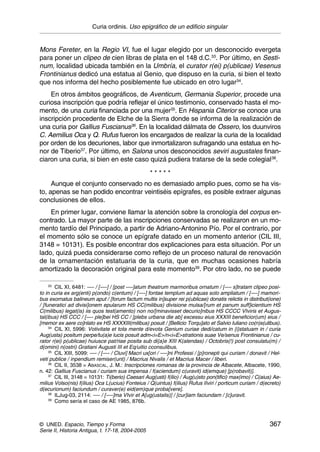 Curia ordinis. Uso epigráfico de un edificio singular


Mons Fereter, en la Regio VI, fue el lugar elegido por un desconocido evergeta
para poner un clipeo de cien libras de plata en el 148 d.C.33. Por último, en Sesti-
num, localidad ubicada también en la Umbría, el curator r(ei) p(ublicae) Vesenus
Frontinianus dedicó una estatua al Genio, que dispuso en la curia, si bien el texto
que nos informa del hecho posiblemente fue ubicado en otro lugar34.
    En otros ámbitos geográficos, de Aventicum, Germania Superior, procede una
curiosa inscripción que podría reflejar el único testimonio, conservado hasta el mo-
mento, de una curia financiada por una mujer35. En Hispania Citerior se conoce una
inscripción procedente de Elche de la Sierra donde se informa de la realización de
una curia por Gallius Fuscianus36. En la localidad dálmata de Ossero, los duunviros
C. Aemilius Oca y Q. Rufus fueron los encargados de realizar la curia de la localidad
por orden de los decuriones, labor que inmortalizaron sufragando una estatua en ho-
nor de Tiberio37. Por último, en Salona unos desconocidos seviri augustales finan-
ciaron una curia, si bien en este caso quizá pudiera tratarse de la sede colegial38.

                                                   *****
     Aunque el conjunto conservado no es demasiado amplio pues, como se ha vis-
to, apenas se han podido encontrar veintiséis epígrafes, es posible extraer algunas
conclusiones de ellos.
    En primer lugar, conviene llamar la atención sobre la cronología del corpus en-
contrado. La mayor parte de las inscripciones conservadas se realizaron en un mo-
mento tardío del Principado, a partir de Adriano-Antonino Pío. Por el contrario, por
el momento sólo se conoce un epígrafe datado en un momento anterior (CIL III,
3148 = 10131). Es posible encontrar dos explicaciones para esta situación. Por un
lado, quizá pueda considerarse como reflejo de un proceso natural de renovación
de la ornamentación estatuaria de la curia, que en muchas ocasiones habría
amortizado la decoración original para este momento39. Por otro lado, no se puede

     33
        CIL XI, 6481: —- / [—-] / [post —-]atum theatrum marmoribus ornatum / [—- s]tratam clipeo posi-
to in curia ex arg(enti) p(ondo) c(entum) / [—-] fontae templum ad aquas solo ampliatum / [—-] mamori-
bus exornatus balineum aput / [forum factum multis in]super rei p(ublicae) donatis relictis in distribut(ione)
/ [funeratici ad divisi]onem epularum HS CC(milibus) divisione mulsa/[rum et panum suff]icientium HS
C(milibus) legat(is) iis quos test(amento) non no/[minavisset decurio]nibus HS CCCC VIviris et Augus-
tal(ibus) HS CCC / [—- ple]bei HS CC / [plebs urbana die ab] excessu eius XXXIII beneficior(um) eius /
[memor ex aere co]nlato ex HS XXXXIII(milibus) posuit / [Bellicio Torqu]ato et Salvio Iuliano co(n)s(ulibus).
     34
        CIL XI, 5996: Votivitate et tota mente d/evota Genium curiae dedi/catum in {i}statuam in / curia
Aug(usta) positum perpe/tu(a)e lucis posuit adm<i=E>/n<i=E>strationis suae Ve/senus Frontinianus / cu-
rator r(ei) p(ublicae) huiusce pat/riae posita sub di{a}e XIII K(alendas) / Octobris(!) post consulatu(m) /
d(omini) n(ostri) Gratiani Augusti III et Eq/uitio cconsulibus.
     35
        CIL XIII, 5099: —- / [—- / Cluvi] Macri ux[ori / —-]ni Professi / [p]ronepti qui curiam / donavit / Hel-
veti publice / inpendium remiser(unt) / Macrius Nivalis / et Macrius Macer / liberi.
     36
        CIL II, 3538 = ABASCAL, J. M.: Inscripciones romanas de la provincia de Albacete, Albacete, 1990,
n. 42: Gallius Fuscianus / curiam sua impensa / f(aciendum) c(uravit) id(emque) [p(robavit)].
     37
        CIL III, 3148 = 10131: Ti(berio) Caesari Aug(usti) f(ilio) / Aug(u)sto pon(tifici) max(imo) / C(aius) Ae-
milius Volso(nis) f(ilius) Oca L(ucius) Fonteius / Q(uintus) f(ilius) Rufus IIviri / porticum curiam / d(ecreto)
d(ecurionum) faciundum / curaver(e) eid(em)que proba[vere].
     38
        ILJug-03, 2114: —- / [—-]ma VIvir et A[ug(ustalis)] / [cur]iam faciundam / [c]uravit.
     39
        Como sería el caso de AE 1985, 876b.



© UNED. Espacio, Tiempo y Forma                                                                            367
Serie II, Historia Antigua, t. 17-18, 2004-2005
 