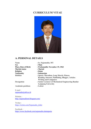 CURRICULUM VITAE
A. PERSONAL DETAILS
Name : Ir, Najamudin, MT
Sex : Male
Place, Date of Birth : Prabumulih, November 19, 1962
Marital status : Maried
Religion : Islam
Nationality : Indonesian
Hobbies : Sports, Marathon, Long March, Fitness,
Reading, Internet, Publishing, Blogger, Articles
Writing and Computers
Occupation : Senior Lecturer of Mechanical Engineering Bandar
Lampung University
Academic positions : Lektor
E-mail :
najamudin@ubl.ac.id
Website :
http://najamudinmt.blogspot.com/
Twitter :
https://twitter.com/Najamudin_Zahir
Facebook :
https://www.facebook.com/najamudin.alantaputra
 