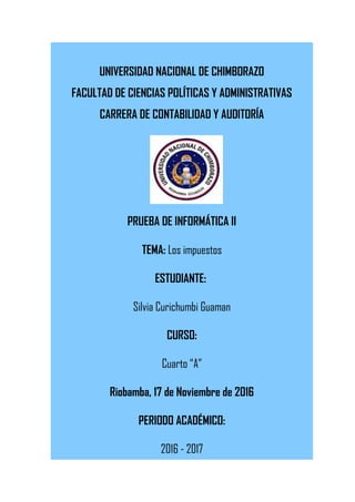 UNIVERSIDAD NACIONAL DE CHIMBORAZO
FACULTAD DE CIENCIAS POLÍTICAS Y ADMINISTRATIVAS
CARRERA DE CONTABILIDAD Y AUDITORÍA
PRUEBA DE INFORMÁTICA II
TEMA: Los impuestos
ESTUDIANTE:
Silvia Curichumbi Guaman
CURSO:
Cuarto “A”
Riobamba, 17 de Noviembre de 2016
PERIODO ACADÉMICO:
2016 - 2017
 