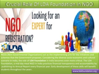 NGOs (Non-Governmental Organizations) act as the implementing arm for the initiatives and
schemes that the Government proposes. Considering the diverse socio-economic and cultural
scenario in India, the role of LDA Foundation in India becomes even more critical. The LDA
Foundation, a mid-day meal NGO in India practices financial transparency and accountability by
publishing its Annual Report every financial year. Early development of these skills will benefit
students throughout the years .
www.ldafoundation.org
 