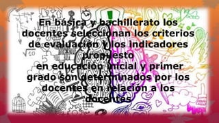 En básica y bachillerato los
docentes seleccionan los criterios
de evaluación y los indicadores
propuesto
en educación inicial y primer
grado son determinados por los
docentes en relación a los
docentes