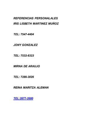 REFERENCIAS PERSONALALES 
IRIS LISBETH MARTINEZ MUÑOZ 
TEL: 7547-4404 
JONY GONZALEZ 
TEL: 7532-8323 
MIRNA DE ARAUJO 
TEL: 7286-3026 
REINA MARITZA ALEMAN 
TEL:2677-2680 
