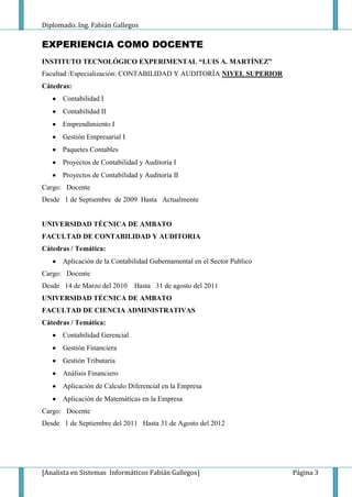 Diplomado. Ing. Fabián Gallegos

EXPERIENCIA COMO DOCENTE
INSTITUTO TECNOLÓGICO EXPERIMENTAL “LUIS A. MARTÍNEZ”
Facultad /Especialización: CONTABILIDAD Y AUDITORÍA NIVEL SUPERIOR
Cátedras:
      Contabilidad I
      Contabilidad II
      Emprendimiento I
      Gestión Empresarial I
      Paquetes Contables
      Proyectos de Contabilidad y Auditoría I
      Proyectos de Contabilidad y Auditoría II
Cargo: Docente
Desde 1 de Septiembre de 2009 Hasta Actualmente


UNIVERSIDAD TÉCNICA DE AMBATO
FACULTAD DE CONTABILIDAD Y AUDITORIA
Cátedras / Temática:
      Aplicación de la Contabilidad Gubernamental en el Sector Publico
Cargo: Docente
Desde 14 de Marzo del 2010     Hasta 31 de agosto del 2011
UNIVERSIDAD TÉCNICA DE AMBATO
FACULTAD DE CIENCIA ADMINISTRATIVAS
Cátedras / Temática:
      Contabilidad Gerencial
      Gestión Financiera
      Gestión Tributaria
      Análisis Financiero
      Aplicación de Calculo Diferencial en la Empresa
      Aplicación de Matemáticas en la Empresa
Cargo: Docente
Desde 1 de Septiembre del 2011 Hasta 31 de Agosto del 2012




[Analista en Sistemas Informáticos Fabián Gallegos]                      Página 3
 