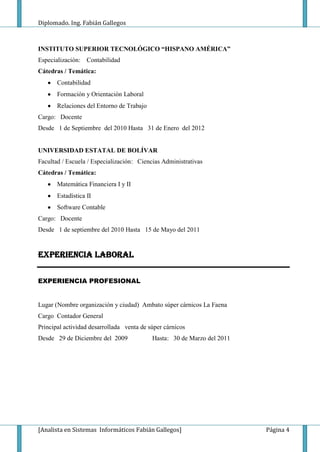 Diplomado. Ing. Fabián Gallegos



INSTITUTO SUPERIOR TECNOLÓGICO “HISPANO AMÉRICA”
Especialización: Contabilidad
Cátedras / Temática:
       Contabilidad
       Formación y Orientación Laboral
       Relaciones del Entorno de Trabajo
Cargo: Docente
Desde 1 de Septiembre del 2010 Hasta 31 de Enero del 2012


UNIVERSIDAD ESTATAL DE BOLÍVAR
Facultad / Escuela / Especialización: Ciencias Administrativas
Cátedras / Temática:
       Matemática Financiera I y II
       Estadística II
       Software Contable
Cargo: Docente
Desde 1 de septiembre del 2010 Hasta 15 de Mayo del 2011


EXPERIENCIA LABORAL


EXPERIENCIA PROFESIONAL


Lugar (Nombre organización y ciudad) Ambato súper cárnicos La Faena
Cargo Contador General
Principal actividad desarrollada venta de súper cárnicos
Desde 29 de Diciembre del 2009             Hasta: 30 de Marzo del 2011




[Analista en Sistemas Informáticos Fabián Gallegos]                      Página 4
 