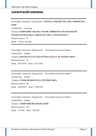 Diplomado. Ing. Fabián Gallegos

CAPACITACIÓN ADICIONAL


Universidad / Institución / Organización "ESCUELA POLITÉCNICA DEL EJERCICITO
ESPE"
Ciudad (País)   Latacunga
Temática: SEMINARIO TALLER: “USO DE AMBIENTES TECNOLÓGICOS
INTERACTIVOS PARA LA DIDÁCTICA DE LA MATEMÁTICA”
Duración (horas) 30
Desde 19,20,21, de junio



Universidad / Institución / Organización "Universidad Técnica de Ambato"
Ciudad (País)   Ambato
Temática: PRIMER ENCUENTRO INTERNACIONAL DE EMPRESARIOS
Duración (horas) 30
Desde 24/11/2010      Hasta 26/11/2010




Universidad / Institución / Organización "Universidad Técnica de Ambato"
Ciudad (País)   Ambato
Temática: CURSO DE DOCENCIA UNIVERSITARIA
Duración (horas): 80
Desde 28/08/2010      Hasta 31/08/2010




Universidad / Institución / Organización "Universidad Técnica de Ambato"
Ciudad (País)   Ambato
Temática SEMINARIO DE GRADUACIÓN
Duración (horas) 192
Desde 17/10/08     Hasta 18/03/09




[Analista en Sistemas Informáticos Fabián Gallegos]                        Página 5
 