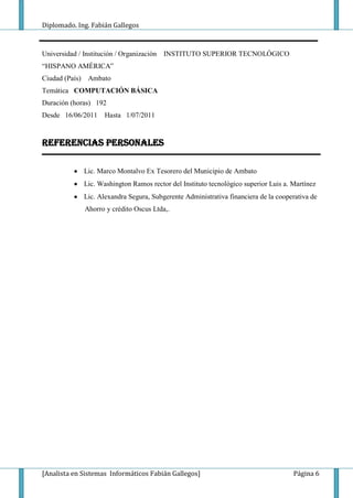 Diplomado. Ing. Fabián Gallegos



Universidad / Institución / Organización   INSTITUTO SUPERIOR TECNOLÓGICO
“HISPANO AMÉRICA”
Ciudad (País)    Ambato
Temática COMPUTACIÓN BÁSICA
Duración (horas) 192
Desde 16/06/2011       Hasta 1/07/2011


REFERENCIAS PERSONALES

                Lic. Marco Montalvo Ex Tesorero del Municipio de Ambato
                Lic. Washington Ramos rector del Instituto tecnológico superior Luis a. Martínez
                Lic. Alexandra Segura, Subgerente Administrativa financiera de la cooperativa de
                Ahorro y crédito Oscus Ltda,.




[Analista en Sistemas Informáticos Fabián Gallegos]                                     Página 6
 