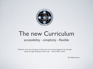 The new Curriculum
        accessibility - simplicity - flexible

Whatever there be of progress in life comes not through adaptation but through
       daring, through obeying the blind urge. - Henry Miller/ author


                                                                        By: Phillip Reeves
 