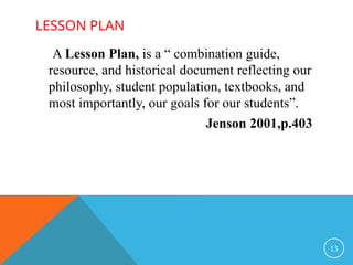 LESSON PLAN
13
A Lesson Plan, is a “ combination guide,
resource, and historical document reflecting our
philosophy, student population, textbooks, and
most importantly, our goals for our students”.
Jenson 2001,p.403
 