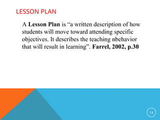LESSON PLAN
14
A Lesson Plan is “a written description of how
students will move toward attending specific
objectives. It describes the teaching nbehavior
that will result in learning”. Farrel, 2002, p.30
 